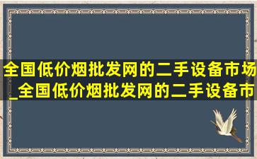 全国(低价烟批发网)的二手设备市场_全国(低价烟批发网)的二手设备市场在哪