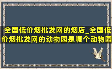 全国(低价烟批发网)的烟店_全国(低价烟批发网)的动物园是哪个动物园