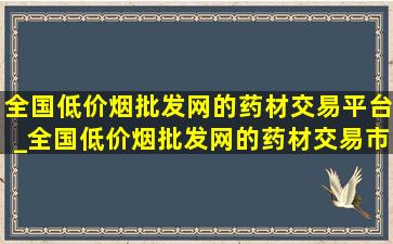 全国(低价烟批发网)的药材交易平台_全国(低价烟批发网)的药材交易市场