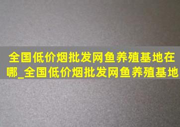 全国(低价烟批发网)鱼养殖基地在哪_全国(低价烟批发网)鱼养殖基地