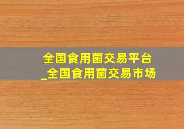 全国食用菌交易平台_全国食用菌交易市场