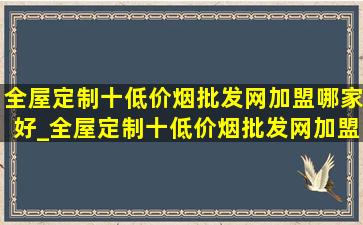 全屋定制十(低价烟批发网)加盟哪家好_全屋定制十(低价烟批发网)加盟推荐