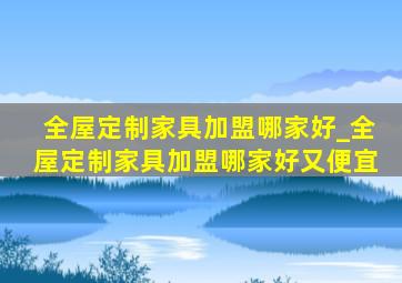 全屋定制家具加盟哪家好_全屋定制家具加盟哪家好又便宜