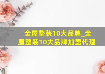 全屋整装10大品牌_全屋整装10大品牌加盟代理