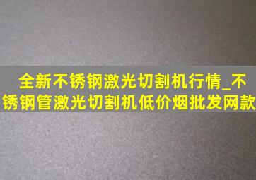 全新不锈钢激光切割机行情_不锈钢管激光切割机(低价烟批发网)款