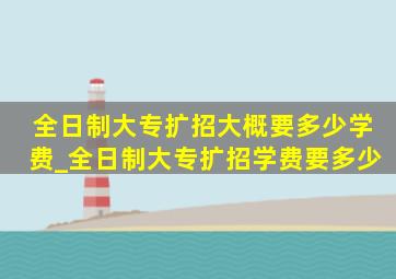 全日制大专扩招大概要多少学费_全日制大专扩招学费要多少