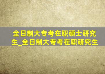 全日制大专考在职硕士研究生_全日制大专考在职研究生