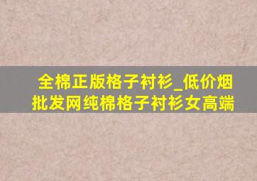 全棉正版格子衬衫_(低价烟批发网)纯棉格子衬衫女高端