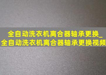 全自动洗衣机离合器轴承更换_全自动洗衣机离合器轴承更换视频