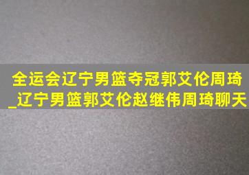 全运会辽宁男篮夺冠郭艾伦周琦_辽宁男篮郭艾伦赵继伟周琦聊天