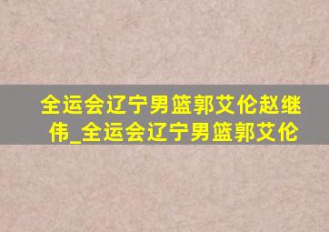 全运会辽宁男篮郭艾伦赵继伟_全运会辽宁男篮郭艾伦