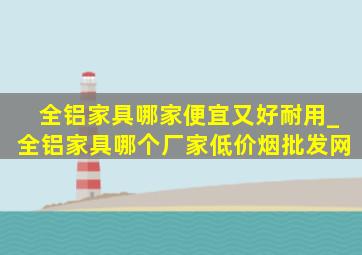 全铝家具哪家便宜又好耐用_全铝家具哪个厂家(低价烟批发网)