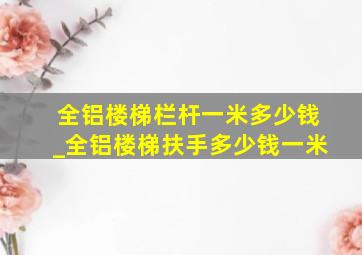 全铝楼梯栏杆一米多少钱_全铝楼梯扶手多少钱一米