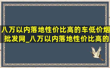 八万以内落地性价比高的车(低价烟批发网)_八万以内落地性价比高的燃油车