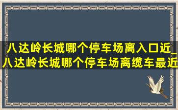 八达岭长城哪个停车场离入口近_八达岭长城哪个停车场离缆车最近