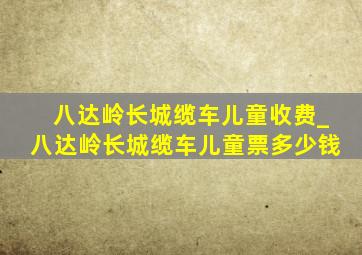 八达岭长城缆车儿童收费_八达岭长城缆车儿童票多少钱