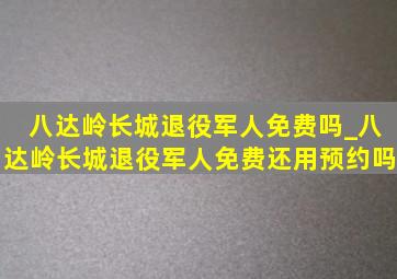 八达岭长城退役军人免费吗_八达岭长城退役军人免费还用预约吗