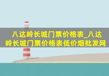 八达岭长城门票价格表_八达岭长城门票价格表(低价烟批发网)