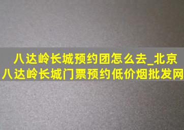 八达岭长城预约团怎么去_北京八达岭长城门票预约(低价烟批发网)