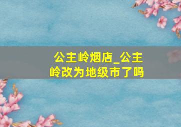 公主岭烟店_公主岭改为地级市了吗