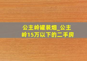 公主岭罐装烟_公主岭15万以下的二手房