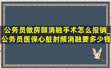 公务员做房颤消融手术怎么报销_公务员医保心脏射频消融要多少钱