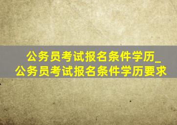 公务员考试报名条件学历_公务员考试报名条件学历要求