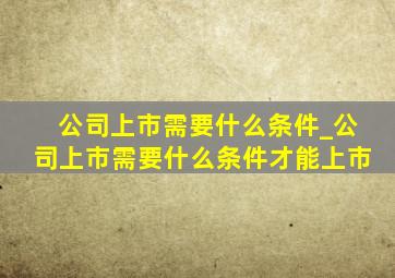 公司上市需要什么条件_公司上市需要什么条件才能上市