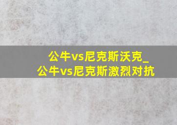 公牛vs尼克斯沃克_公牛vs尼克斯激烈对抗