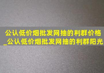 公认(低价烟批发网)抽的利群价格_公认(低价烟批发网)抽的利群阳光