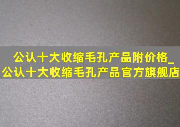 公认十大收缩毛孔产品附价格_公认十大收缩毛孔产品官方旗舰店