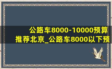 公路车8000-10000预算推荐北京_公路车8000以下预算买什么车好