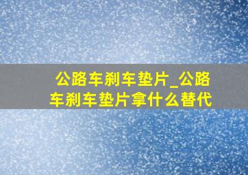 公路车刹车垫片_公路车刹车垫片拿什么替代