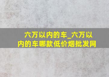 六万以内的车_六万以内的车哪款(低价烟批发网)