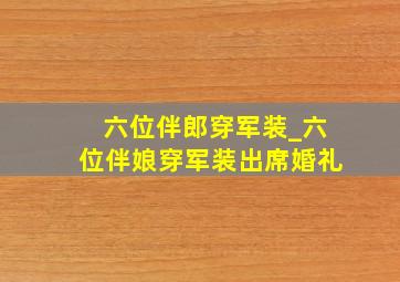 六位伴郎穿军装_六位伴娘穿军装出席婚礼