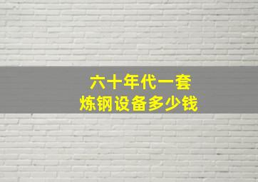 六十年代一套炼钢设备多少钱