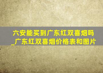 六安能买到广东红双喜烟吗_广东红双喜烟价格表和图片