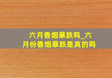 六月香烟暴跌吗_六月份香烟暴跌是真的吗