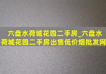 六盘水荷城花园二手房_六盘水荷城花园二手房出售(低价烟批发网)