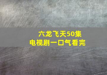 六龙飞天50集电视剧一口气看完