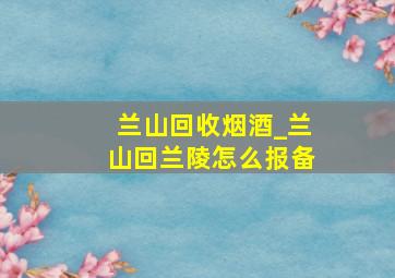 兰山回收烟酒_兰山回兰陵怎么报备