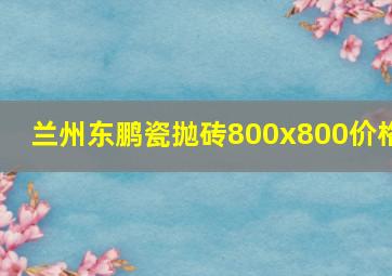 兰州东鹏瓷抛砖800x800价格