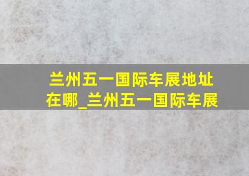 兰州五一国际车展地址在哪_兰州五一国际车展