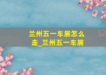 兰州五一车展怎么走_兰州五一车展