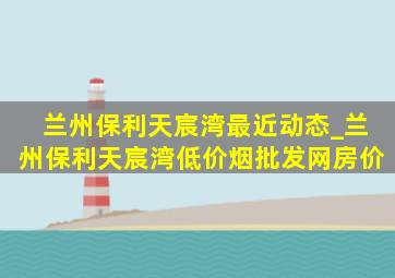 兰州保利天宸湾最近动态_兰州保利天宸湾(低价烟批发网)房价