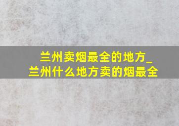 兰州卖烟最全的地方_兰州什么地方卖的烟最全