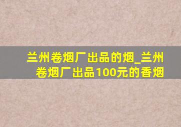 兰州卷烟厂出品的烟_兰州卷烟厂出品100元的香烟