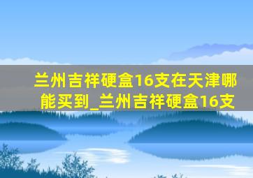 兰州吉祥硬盒16支在天津哪能买到_兰州吉祥硬盒16支