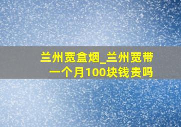 兰州宽盒烟_兰州宽带一个月100块钱贵吗