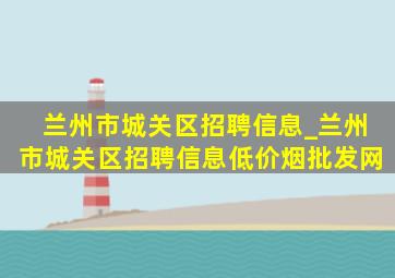 兰州市城关区招聘信息_兰州市城关区招聘信息(低价烟批发网)